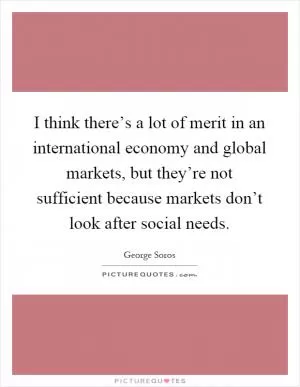 I think there’s a lot of merit in an international economy and global markets, but they’re not sufficient because markets don’t look after social needs Picture Quote #1