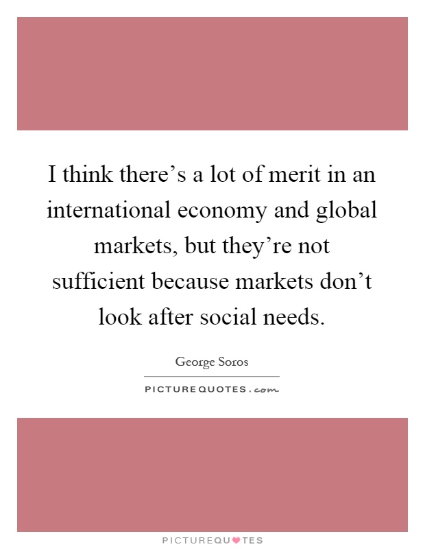I think there's a lot of merit in an international economy and global markets, but they're not sufficient because markets don't look after social needs Picture Quote #1