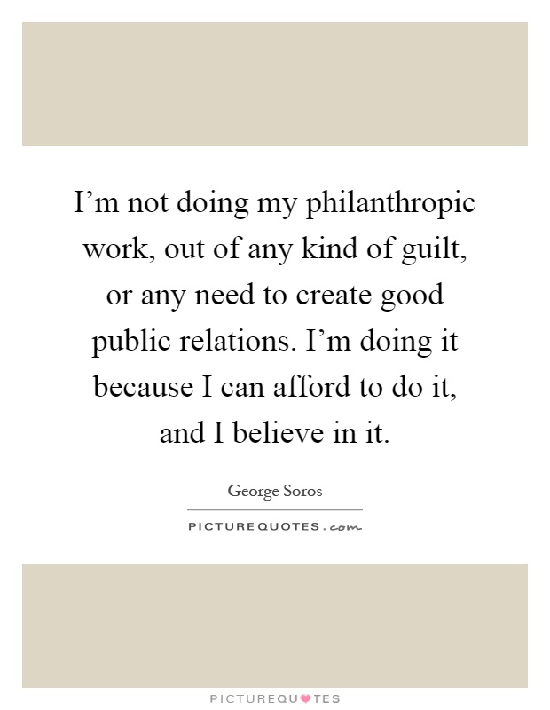 I'm not doing my philanthropic work, out of any kind of guilt, or any need to create good public relations. I'm doing it because I can afford to do it, and I believe in it Picture Quote #1