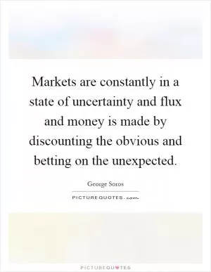 Markets are constantly in a state of uncertainty and flux and money is made by discounting the obvious and betting on the unexpected Picture Quote #1