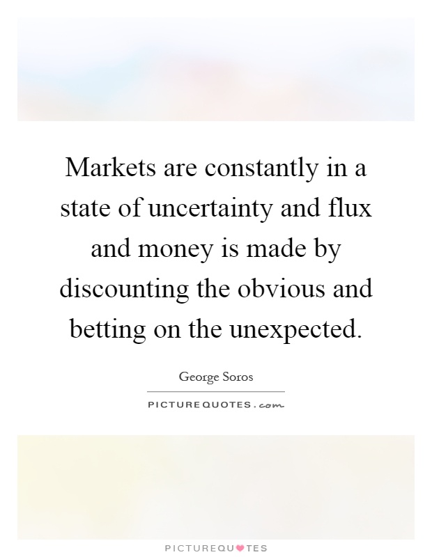 Markets are constantly in a state of uncertainty and flux and money is made by discounting the obvious and betting on the unexpected Picture Quote #1