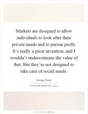 Markets are designed to allow individuals to look after their private needs and to pursue profit. It’s really a great invention, and I wouldn’t underestimate the value of that. But they’re not designed to take care of social needs Picture Quote #1