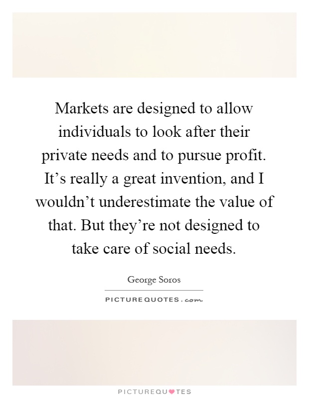 Markets are designed to allow individuals to look after their private needs and to pursue profit. It's really a great invention, and I wouldn't underestimate the value of that. But they're not designed to take care of social needs Picture Quote #1