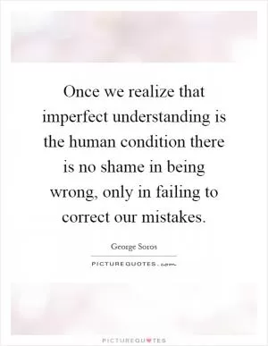 Once we realize that imperfect understanding is the human condition there is no shame in being wrong, only in failing to correct our mistakes Picture Quote #1