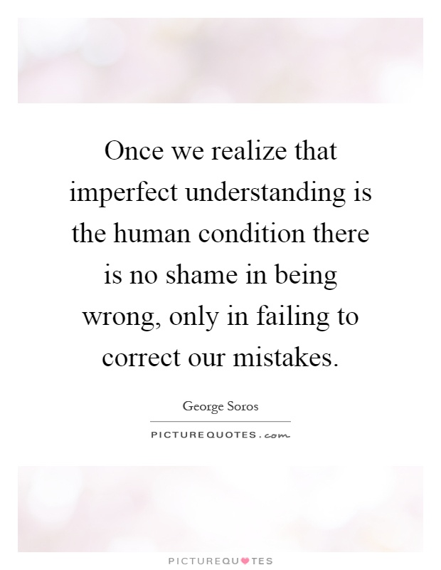 Once we realize that imperfect understanding is the human condition there is no shame in being wrong, only in failing to correct our mistakes Picture Quote #1