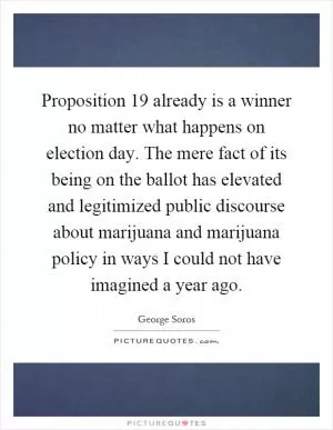 Proposition 19 already is a winner no matter what happens on election day. The mere fact of its being on the ballot has elevated and legitimized public discourse about marijuana and marijuana policy in ways I could not have imagined a year ago Picture Quote #1