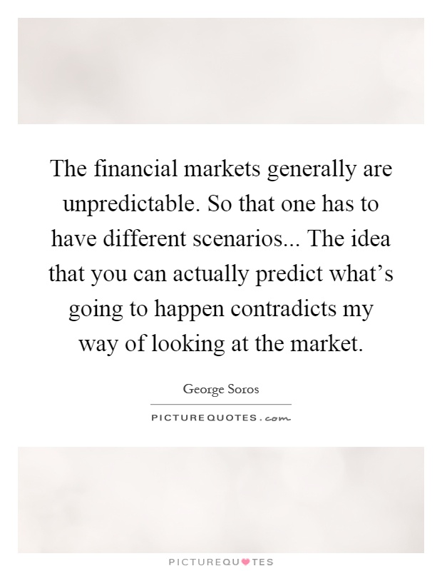 The financial markets generally are unpredictable. So that one has to have different scenarios... The idea that you can actually predict what's going to happen contradicts my way of looking at the market Picture Quote #1