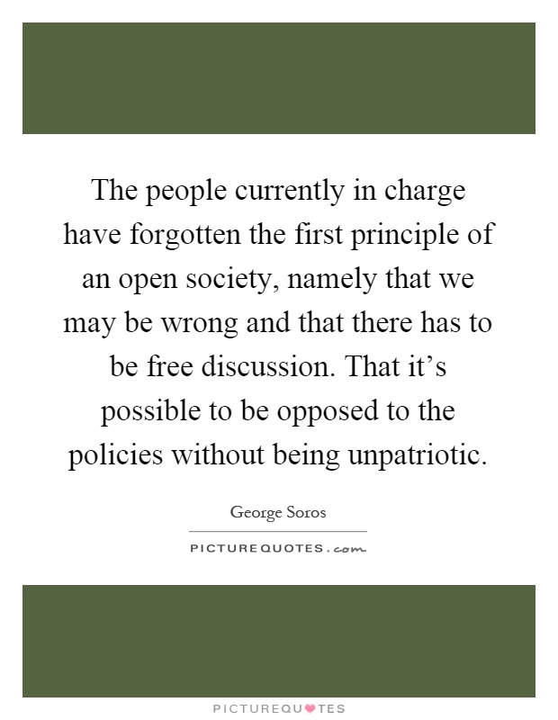 The people currently in charge have forgotten the first principle of an open society, namely that we may be wrong and that there has to be free discussion. That it's possible to be opposed to the policies without being unpatriotic Picture Quote #1