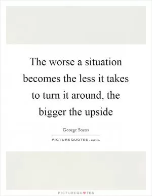 The worse a situation becomes the less it takes to turn it around, the bigger the upside Picture Quote #1