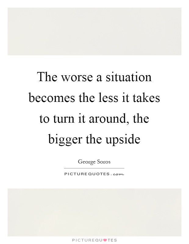 The worse a situation becomes the less it takes to turn it around, the bigger the upside Picture Quote #1