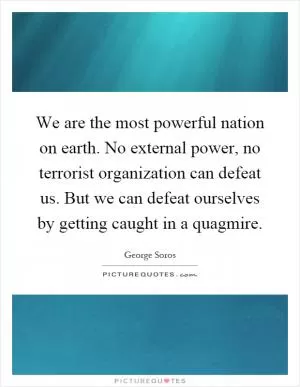 We are the most powerful nation on earth. No external power, no terrorist organization can defeat us. But we can defeat ourselves by getting caught in a quagmire Picture Quote #1