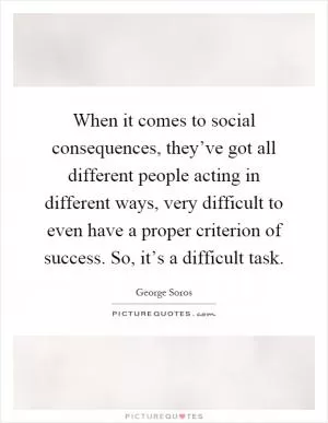 When it comes to social consequences, they’ve got all different people acting in different ways, very difficult to even have a proper criterion of success. So, it’s a difficult task Picture Quote #1