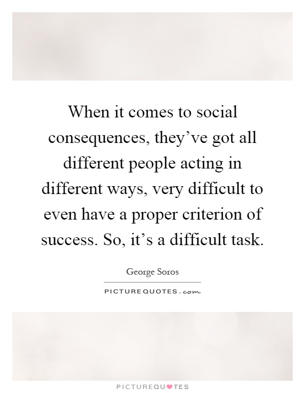 When it comes to social consequences, they've got all different people acting in different ways, very difficult to even have a proper criterion of success. So, it's a difficult task Picture Quote #1