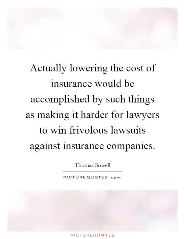 Actually lowering the cost of insurance would be accomplished by such things as making it harder for lawyers to win frivolous lawsuits against insurance companies Picture Quote #1