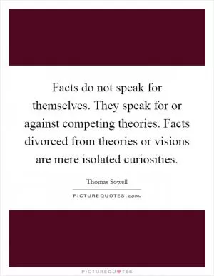 Facts do not speak for themselves. They speak for or against competing theories. Facts divorced from theories or visions are mere isolated curiosities Picture Quote #1