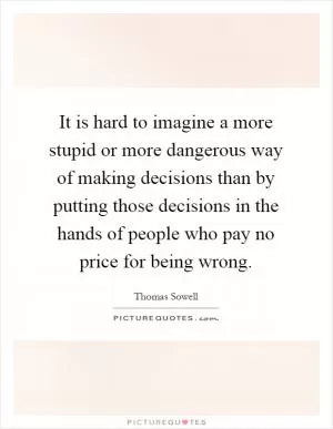 It is hard to imagine a more stupid or more dangerous way of making decisions than by putting those decisions in the hands of people who pay no price for being wrong Picture Quote #1