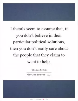 Liberals seem to assume that, if you don’t believe in their particular political solutions, then you don’t really care about the people that they claim to want to help Picture Quote #1