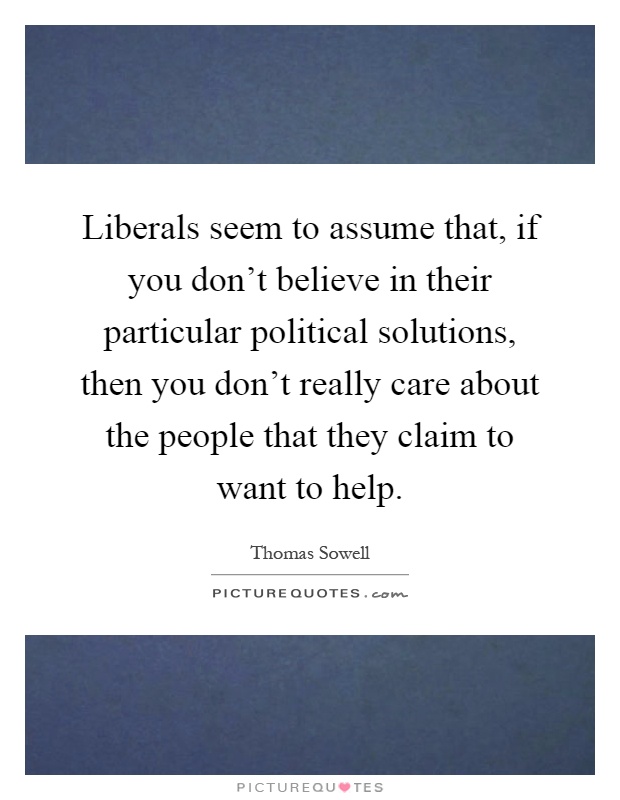 Liberals seem to assume that, if you don't believe in their particular political solutions, then you don't really care about the people that they claim to want to help Picture Quote #1