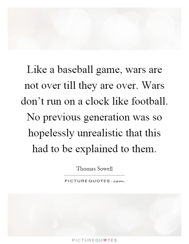 Like a baseball game, wars are not over till they are over. Wars don't run on a clock like football. No previous generation was so hopelessly unrealistic that this had to be explained to them Picture Quote #1