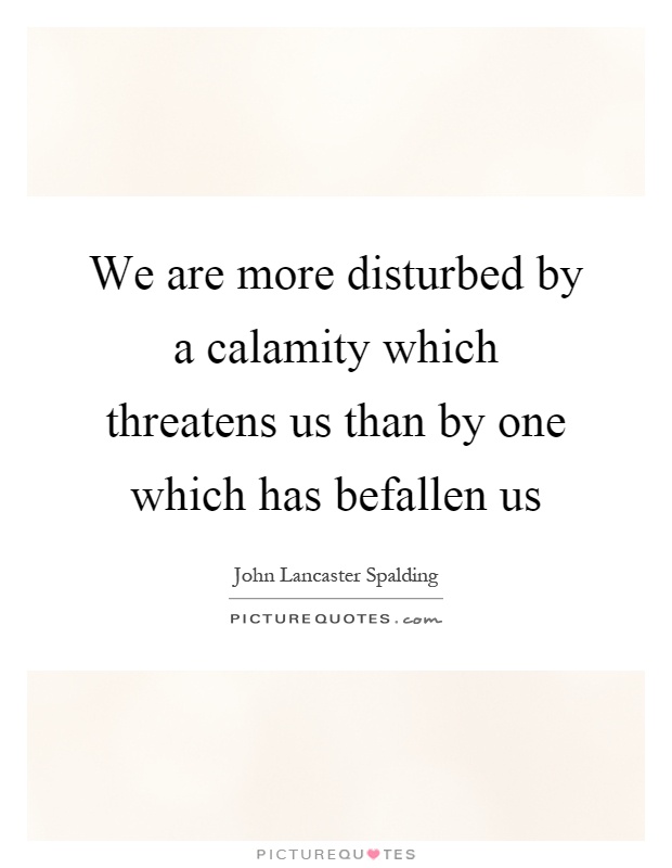 We are more disturbed by a calamity which threatens us than by one which has befallen us Picture Quote #1
