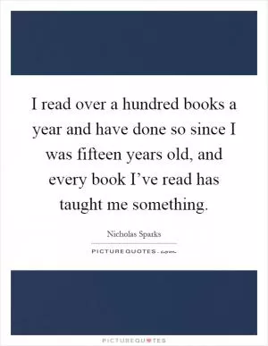I read over a hundred books a year and have done so since I was fifteen years old, and every book I’ve read has taught me something Picture Quote #1