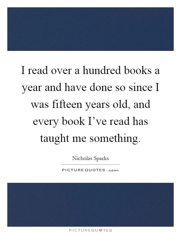 I read over a hundred books a year and have done so since I was fifteen years old, and every book I've read has taught me something Picture Quote #1
