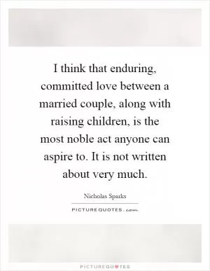 I think that enduring, committed love between a married couple, along with raising children, is the most noble act anyone can aspire to. It is not written about very much Picture Quote #1