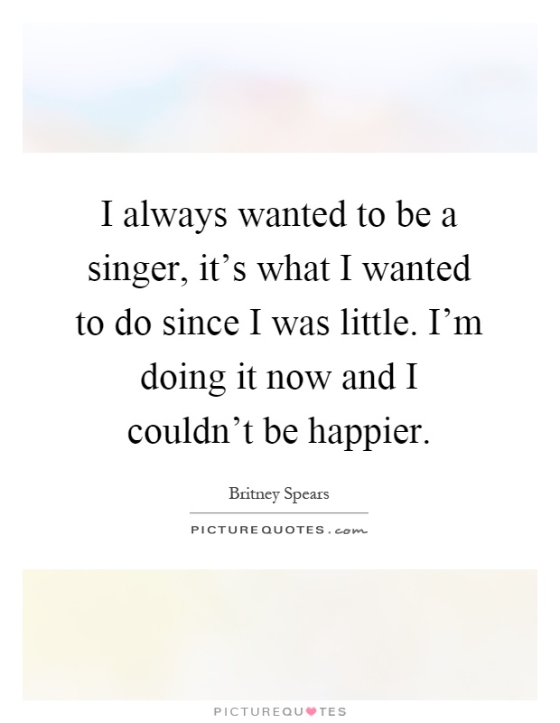 I always wanted to be a singer, it's what I wanted to do since I was little. I'm doing it now and I couldn't be happier Picture Quote #1