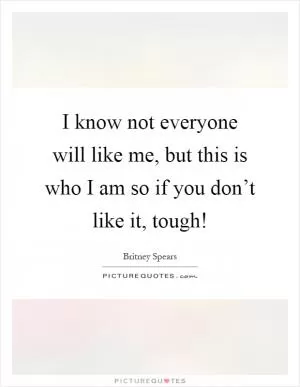 I know not everyone will like me, but this is who I am so if you don’t like it, tough! Picture Quote #1