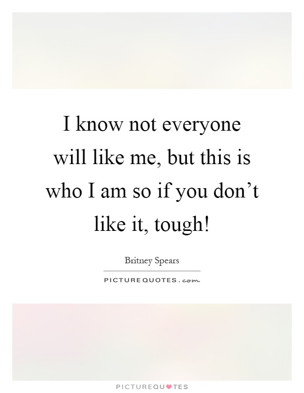 I know not everyone will like me, but this is who I am so if you don't like it, tough! Picture Quote #1