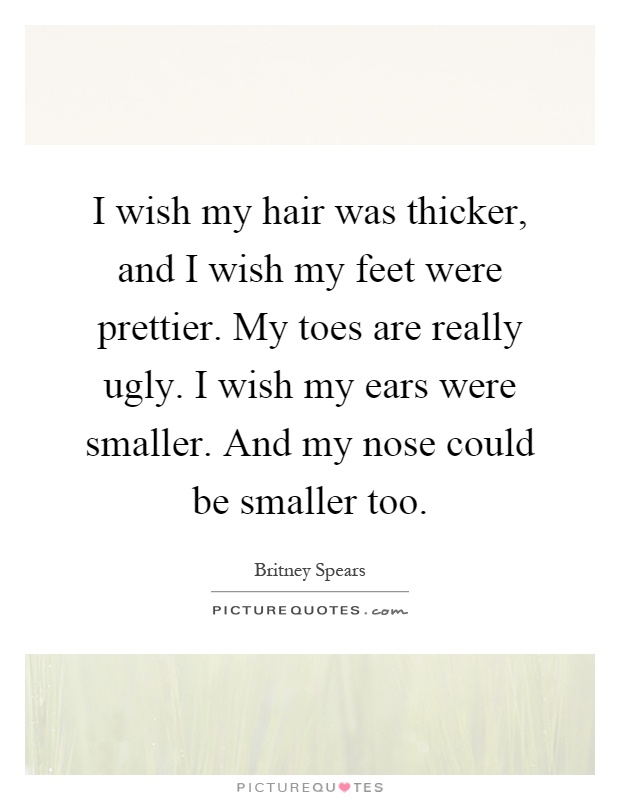 I wish my hair was thicker, and I wish my feet were prettier. My toes are really ugly. I wish my ears were smaller. And my nose could be smaller too Picture Quote #1