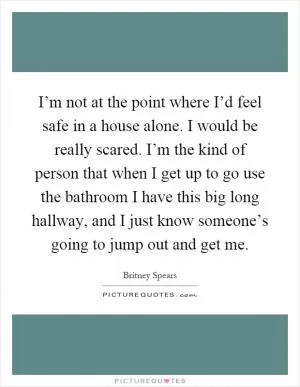 I’m not at the point where I’d feel safe in a house alone. I would be really scared. I’m the kind of person that when I get up to go use the bathroom I have this big long hallway, and I just know someone’s going to jump out and get me Picture Quote #1