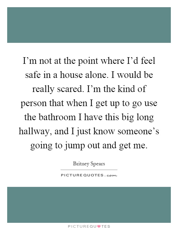 I'm not at the point where I'd feel safe in a house alone. I would be really scared. I'm the kind of person that when I get up to go use the bathroom I have this big long hallway, and I just know someone's going to jump out and get me Picture Quote #1