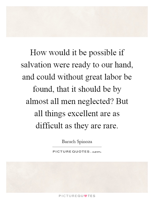 How would it be possible if salvation were ready to our hand, and could without great labor be found, that it should be by almost all men neglected? But all things excellent are as difficult as they are rare Picture Quote #1