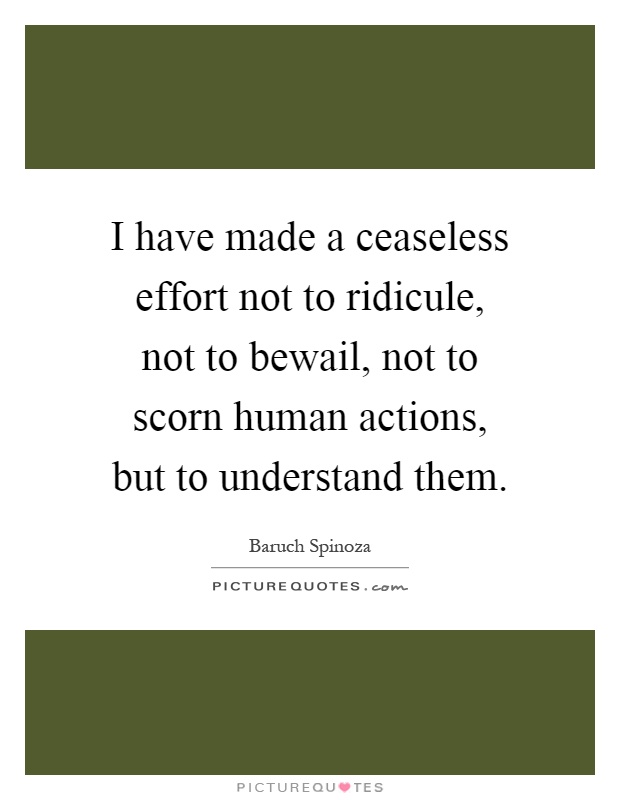 I have made a ceaseless effort not to ridicule, not to bewail, not to scorn human actions, but to understand them Picture Quote #1