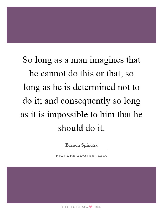 So long as a man imagines that he cannot do this or that, so long as he is determined not to do it; and consequently so long as it is impossible to him that he should do it Picture Quote #1