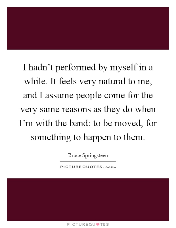 I hadn't performed by myself in a while. It feels very natural to me, and I assume people come for the very same reasons as they do when I'm with the band: to be moved, for something to happen to them Picture Quote #1