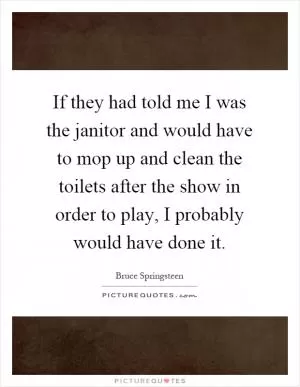 If they had told me I was the janitor and would have to mop up and clean the toilets after the show in order to play, I probably would have done it Picture Quote #1