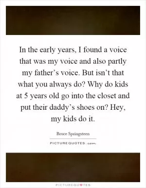 In the early years, I found a voice that was my voice and also partly my father’s voice. But isn’t that what you always do? Why do kids at 5 years old go into the closet and put their daddy’s shoes on? Hey, my kids do it Picture Quote #1