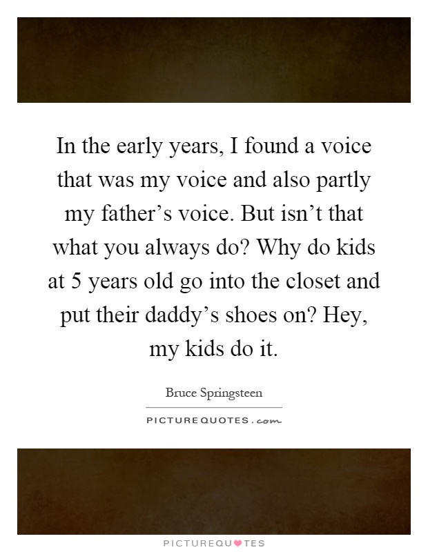 In the early years, I found a voice that was my voice and also partly my father's voice. But isn't that what you always do? Why do kids at 5 years old go into the closet and put their daddy's shoes on? Hey, my kids do it Picture Quote #1
