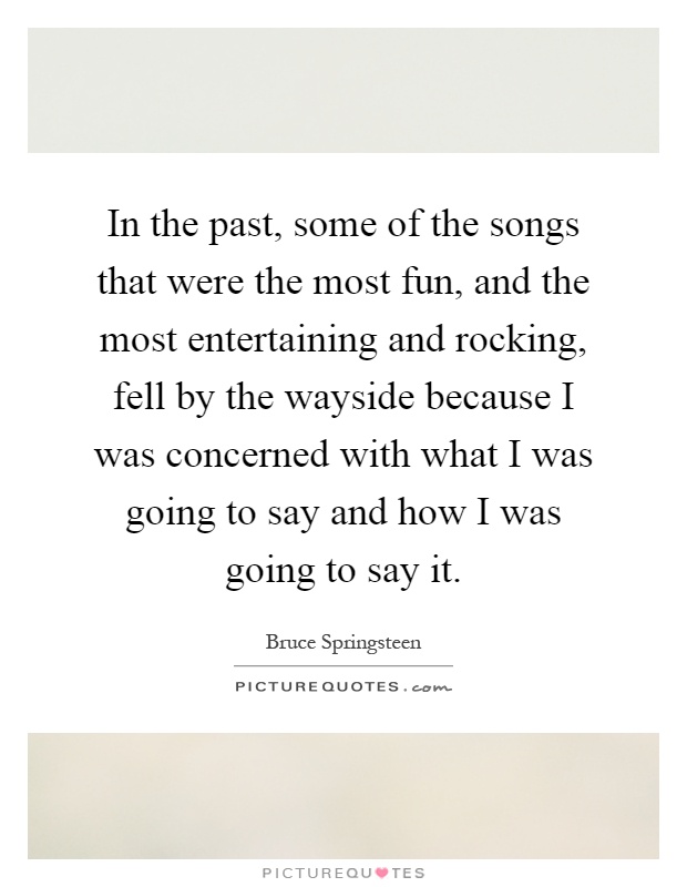 In the past, some of the songs that were the most fun, and the most entertaining and rocking, fell by the wayside because I was concerned with what I was going to say and how I was going to say it Picture Quote #1