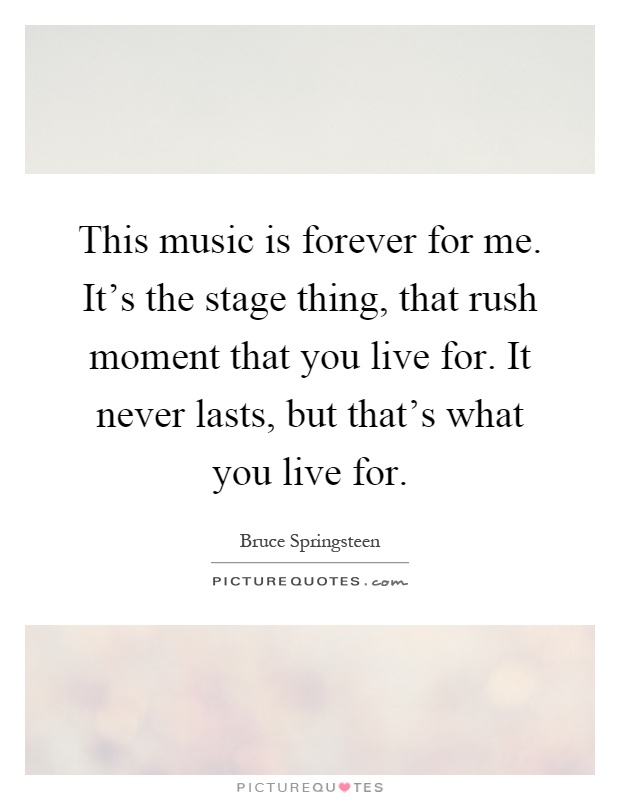 This music is forever for me. It's the stage thing, that rush moment that you live for. It never lasts, but that's what you live for Picture Quote #1