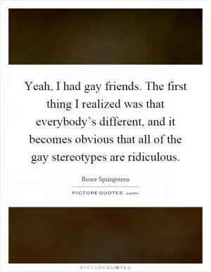 Yeah, I had gay friends. The first thing I realized was that everybody’s different, and it becomes obvious that all of the gay stereotypes are ridiculous Picture Quote #1