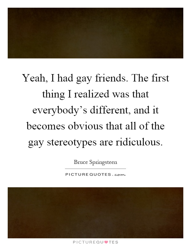 Yeah, I had gay friends. The first thing I realized was that everybody's different, and it becomes obvious that all of the gay stereotypes are ridiculous Picture Quote #1