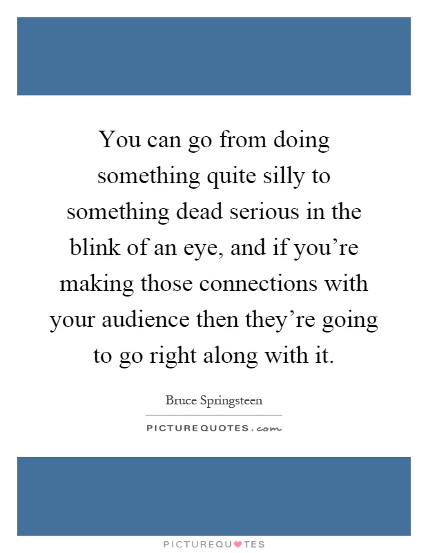 You can go from doing something quite silly to something dead serious in the blink of an eye, and if you're making those connections with your audience then they're going to go right along with it Picture Quote #1