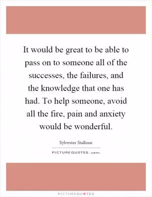 It would be great to be able to pass on to someone all of the successes, the failures, and the knowledge that one has had. To help someone, avoid all the fire, pain and anxiety would be wonderful Picture Quote #1