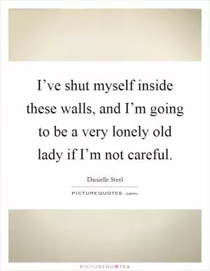 I’ve shut myself inside these walls, and I’m going to be a very lonely old lady if I’m not careful Picture Quote #1