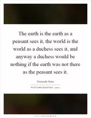 The earth is the earth as a peasant sees it, the world is the world as a duchess sees it, and anyway a duchess would be nothing if the earth was not there as the peasant sees it Picture Quote #1