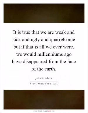 It is true that we are weak and sick and ugly and quarrelsome but if that is all we ever were, we would millenniums ago have disappeared from the face of the earth Picture Quote #1
