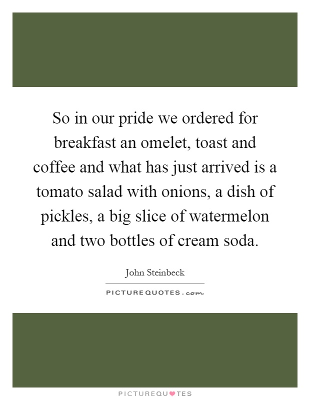 So in our pride we ordered for breakfast an omelet, toast and coffee and what has just arrived is a tomato salad with onions, a dish of pickles, a big slice of watermelon and two bottles of cream soda Picture Quote #1